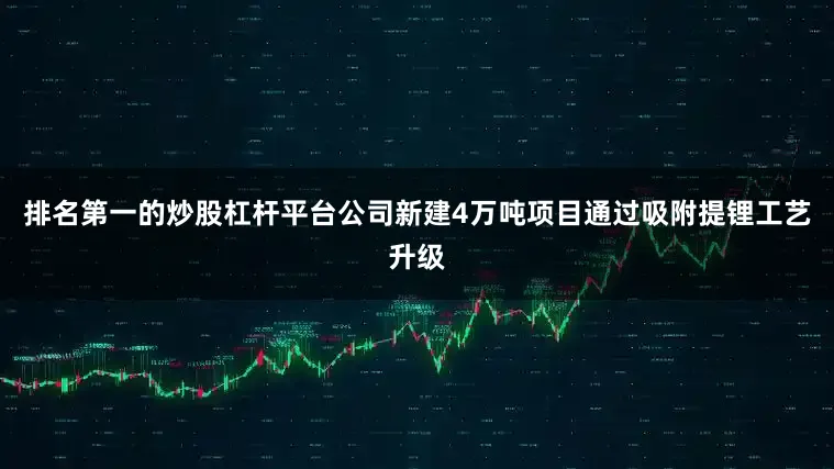 排名第一的炒股杠杆平台公司新建4万吨项目通过吸附提锂工艺升级